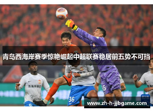 青岛西海岸赛季惊艳崛起中超联赛稳居前五势不可挡