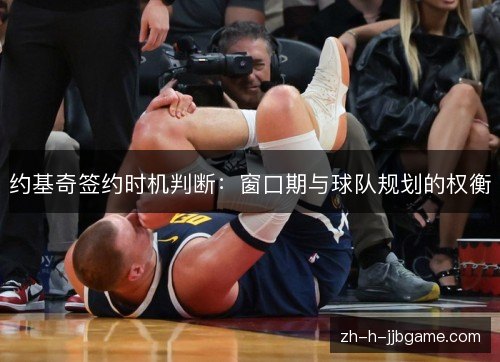 约基奇签约时机判断:窗口期与球队规划的权衡 约基奇签约时机判断:窗口期与球队规划的权衡